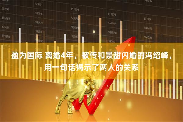 盈为国际 离婚4年，被传和景甜闪婚的冯绍峰，用一句话揭示了两人的关系