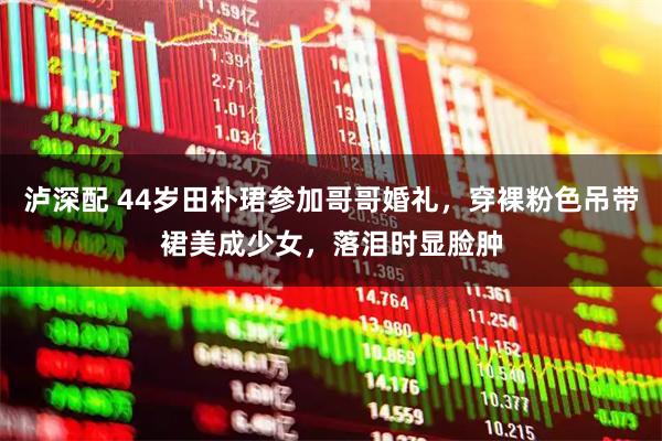 泸深配 44岁田朴珺参加哥哥婚礼，穿裸粉色吊带裙美成少女，落泪时显脸肿