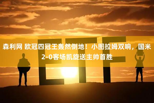森利网 欧冠四冠王轰然倒地！小图拉姆双响，国米2-0客场凯旋送主帅首胜