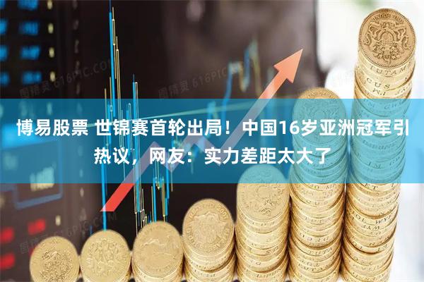 博易股票 世锦赛首轮出局！中国16岁亚洲冠军引热议，网友：实力差距太大了