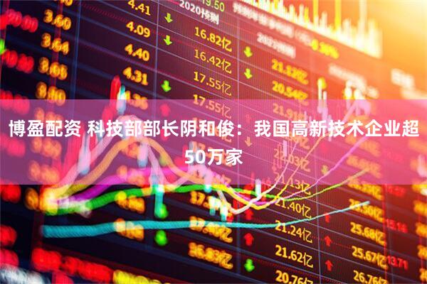 博盈配资 科技部部长阴和俊：我国高新技术企业超50万家