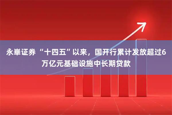 永崋证券 “十四五”以来，国开行累计发放超过6万亿元基础设施中长期贷款