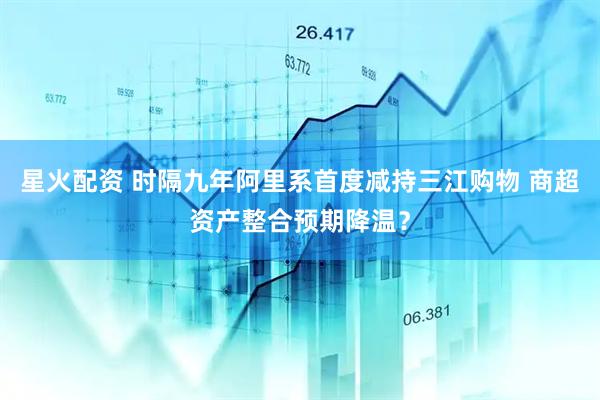星火配资 时隔九年阿里系首度减持三江购物 商超资产整合预期降温？