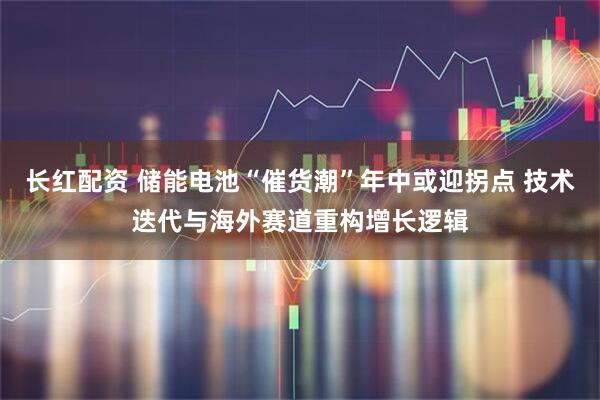 长红配资 储能电池“催货潮”年中或迎拐点 技术迭代与海外赛道重构增长逻辑