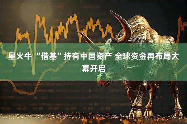 星火牛 “借基”持有中国资产 全球资金再布局大幕开启
