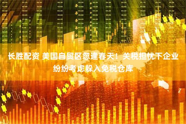 长胜配资 美国自贸区忽逢春天！关税担忧下企业纷纷考虑躲入免税仓库