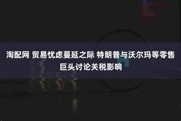 淘配网 贸易忧虑蔓延之际 特朗普与沃尔玛等零售巨头讨论关税影响