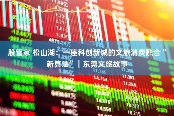 股管家 松山湖：一座科创新城的文旅消费融合“新算法”｜东莞文旅故事