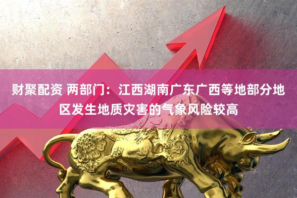 财聚配资 两部门：江西湖南广东广西等地部分地区发生地质灾害的气象风险较高