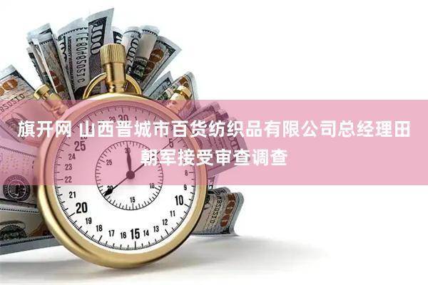 旗开网 山西晋城市百货纺织品有限公司总经理田朝军接受审查调查