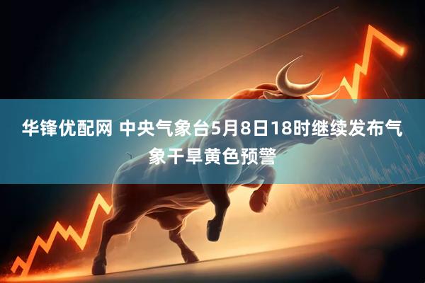 华锋优配网 中央气象台5月8日18时继续发布气象干旱黄色预警