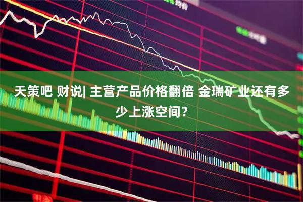 天策吧 财说| 主营产品价格翻倍 金瑞矿业还有多少上涨空间？