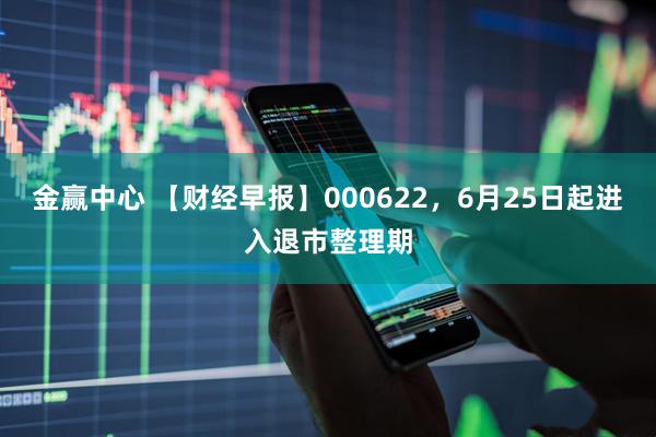 金赢中心 【财经早报】000622，6月25日起进入退市整理期