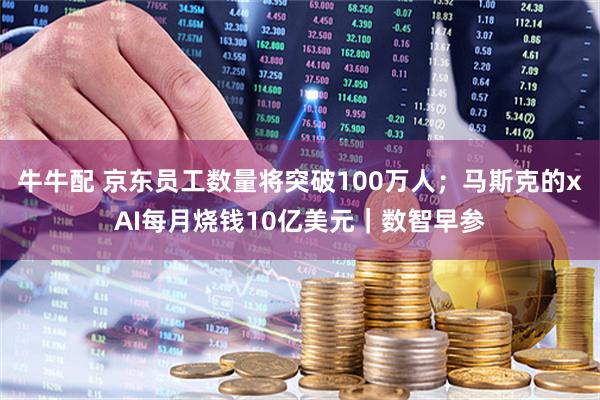 牛牛配 京东员工数量将突破100万人；马斯克的xAI每月烧钱10亿美元｜数智早参