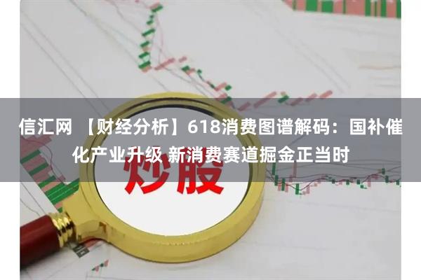 信汇网 【财经分析】618消费图谱解码：国补催化产业升级 新消费赛道掘金正当时