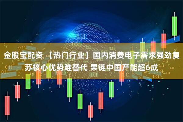 金股宝配资 【热门行业】国内消费电子需求强劲复苏核心优势难替代 果链中国产能超6成