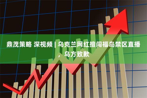 鼎茂策略 深视频 | 乌克兰网红擅闯福岛禁区直播，乌方致歉