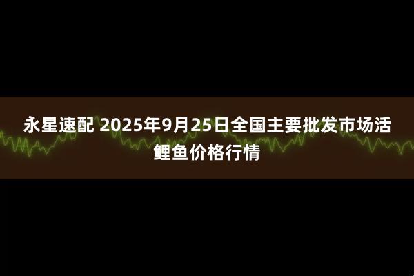 永星速配 2025年9月25日全国主要批发市场活鲤鱼价格行情