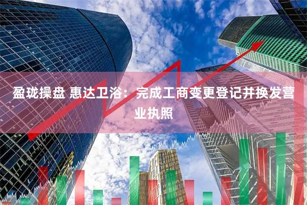 盈珑操盘 惠达卫浴：完成工商变更登记并换发营业执照