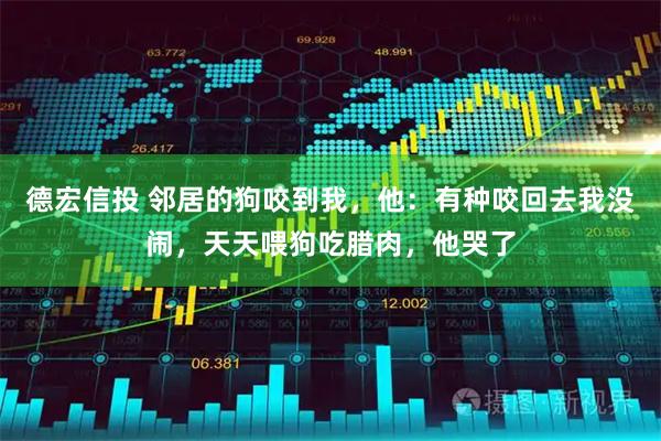 德宏信投 邻居的狗咬到我，他：有种咬回去我没闹，天天喂狗吃腊肉，他哭了