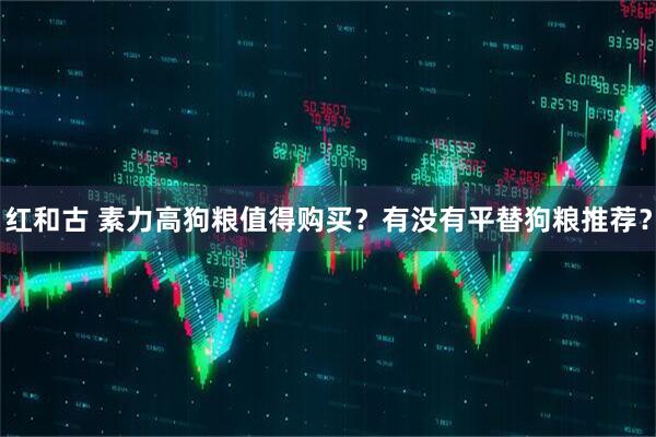红和古 素力高狗粮值得购买？有没有平替狗粮推荐？