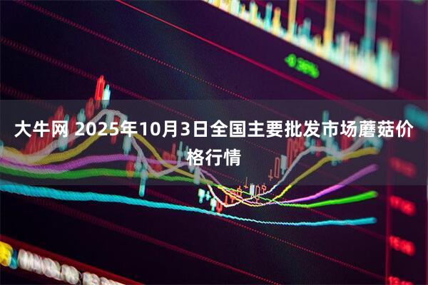 大牛网 2025年10月3日全国主要批发市场蘑菇价格行情
