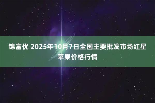 锦富优 2025年10月7日全国主要批发市场红星苹果价格行情