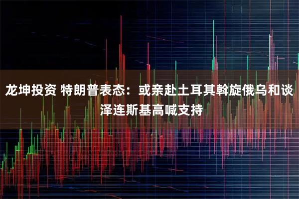 龙坤投资 特朗普表态：或亲赴土耳其斡旋俄乌和谈 泽连斯基高喊支持