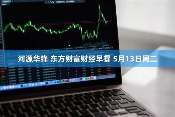河源华锋 东方财富财经早餐 5月13日周二