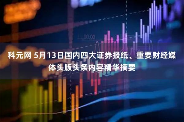 科元网 5月13日国内四大证券报纸、重要财经媒体头版头条内容精华摘要