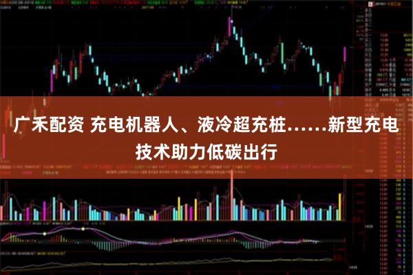 广禾配资 充电机器人、液冷超充桩……新型充电技术助力低碳出行