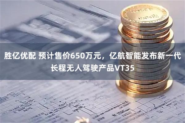 胜亿优配 预计售价650万元，亿航智能发布新一代长程无人驾驶产品VT35