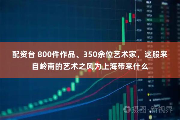 配资台 800件作品、350余位艺术家,这股来自岭南的艺术之风为上海带来什么