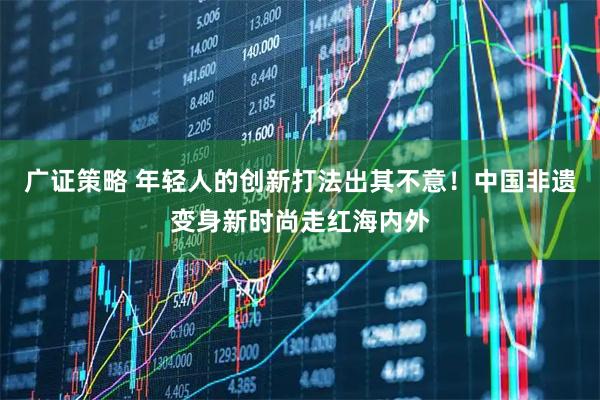 广证策略 年轻人的创新打法出其不意！中国非遗变身新时尚走红海内外