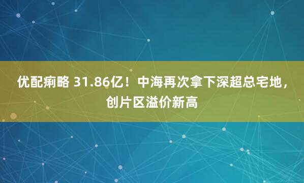 优配痢略 31.86亿！中海再次拿下深超总宅地，创片区溢价新高