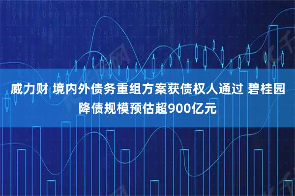 威力财 境内外债务重组方案获债权人通过 碧桂园降债规模预估超900亿元