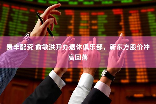 贵丰配资 俞敏洪开办退休俱乐部，新东方股价冲高回落
