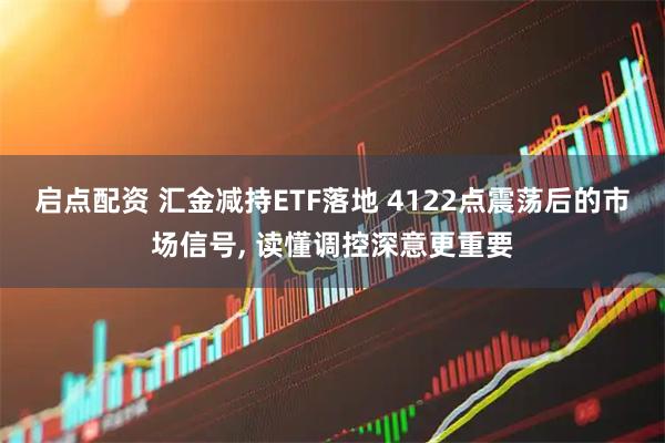 启点配资 汇金减持ETF落地 4122点震荡后的市场信号, 读懂调控深意更重要