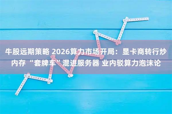 牛股远期策略 2026算力市场开局：显卡商转行炒内存 “套牌车”混进服务器 业内驳算力泡沫论