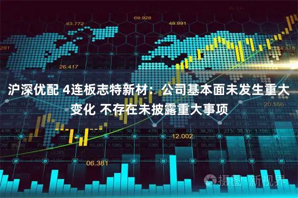 沪深优配 4连板志特新材：公司基本面未发生重大变化 不存在未披露重大事项