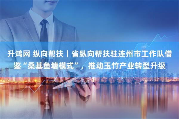 升鸿网 纵向帮扶丨省纵向帮扶驻连州市工作队借鉴“桑基鱼塘模式”，推动玉竹产业转型升级