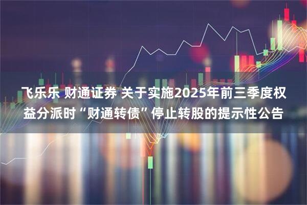 飞乐乐 财通证券 关于实施2025年前三季度权益分派时“财通转债”停止转股的提示性公告