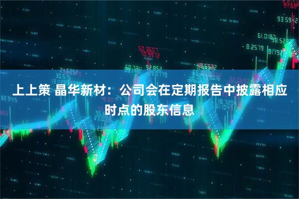 上上策 晶华新材：公司会在定期报告中披露相应时点的股东信息