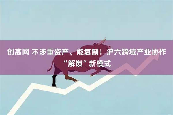 创高网 不涉重资产、能复制！沪六跨域产业协作“解锁”新模式