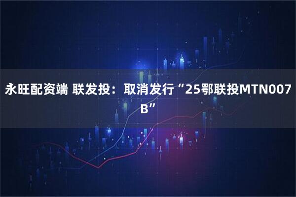 永旺配资端 联发投：取消发行“25鄂联投MTN007B”